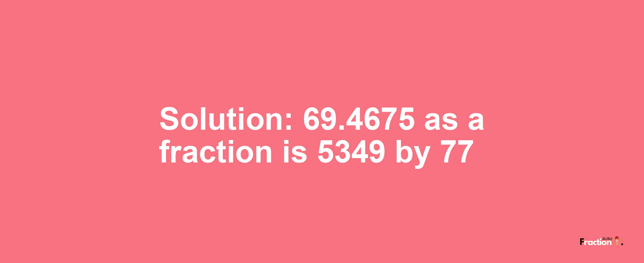 Solution:69.4675 as a fraction is 5349/77